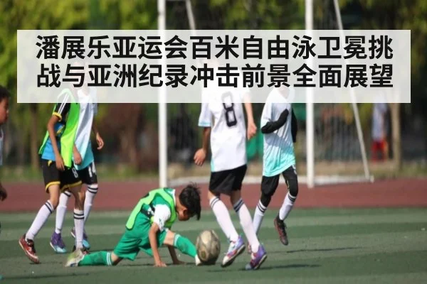 潘展乐亚运会百米自由泳卫冕挑战与亚洲纪录冲击前景全面展望