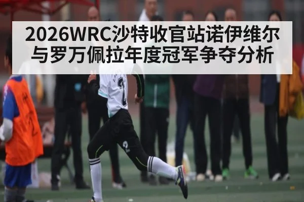 2026WRC沙特收官站诺伊维尔与罗万佩拉年度冠军争夺分析