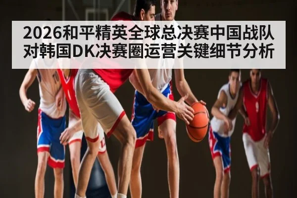 2026和平精英全球总决赛中国战队对韩国DK决赛圈运营关键细节分析